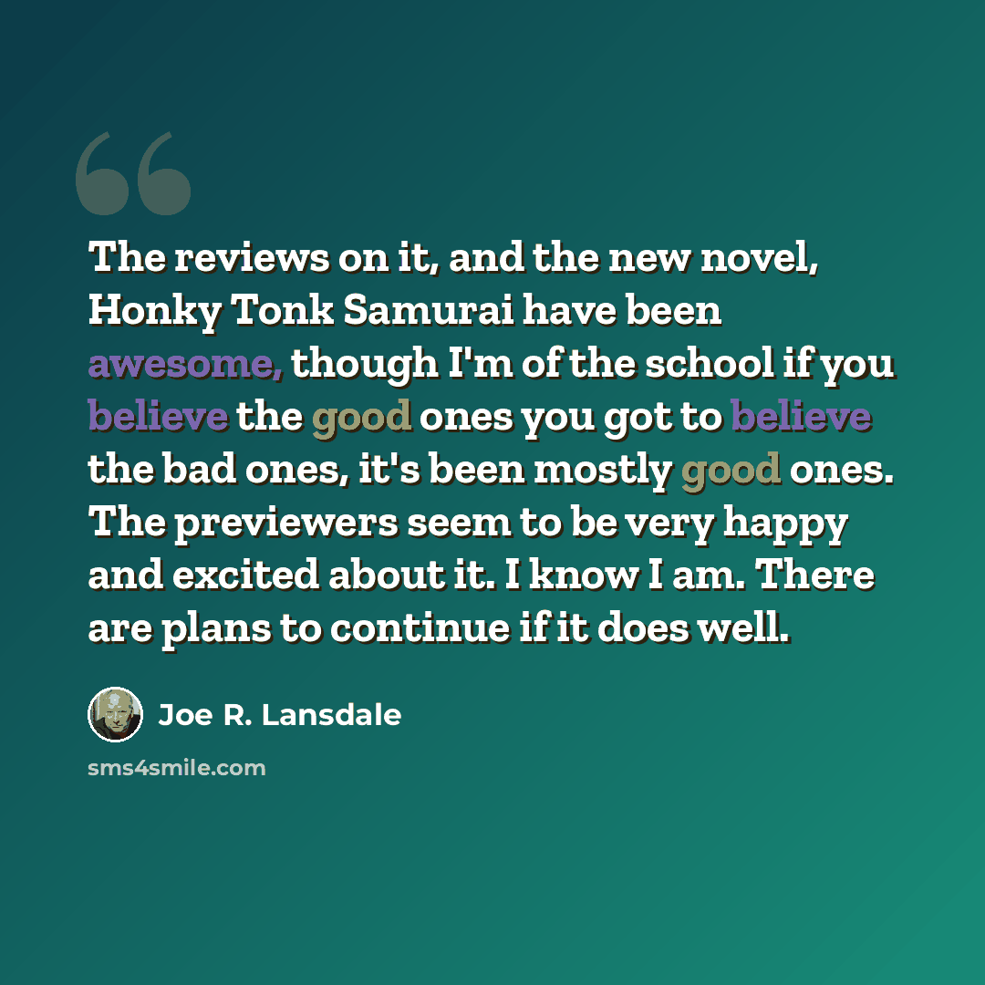 “The reviews on it, and the new novel, Honky Tonk Samurai have been awesome, though I'm of the school if you believe the good ones you got to believe the bad ones, it's been mostly good ones. The previewers seem to be very happy and excited about it. I know I am. There are plans to continue if it…” quote by Joe R. Lansdale