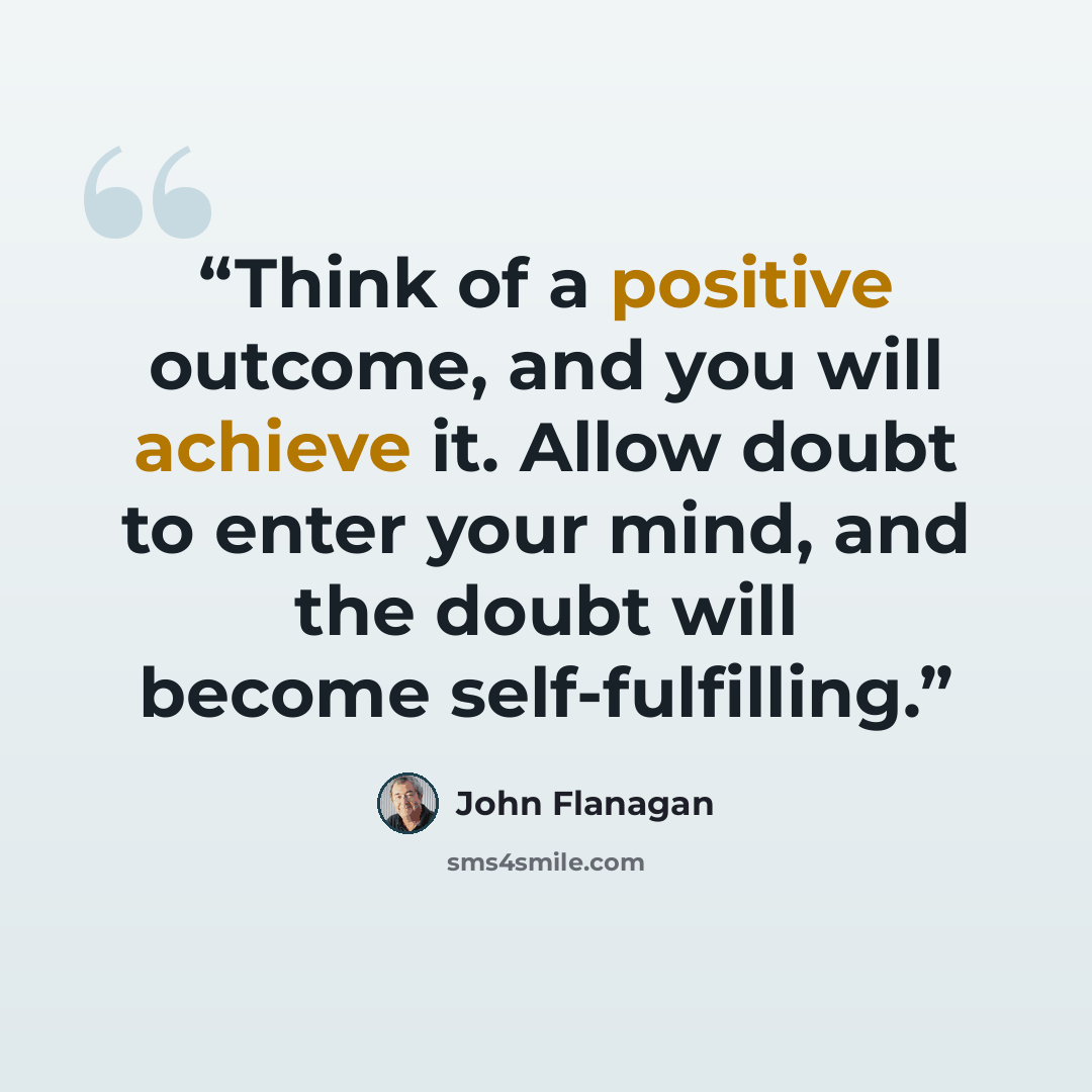 “Think of a positive outcome, and you will achieve it. Allow doubt to enter your mind, and the doubt will become self-fulfilling.” quote by John Flanagan