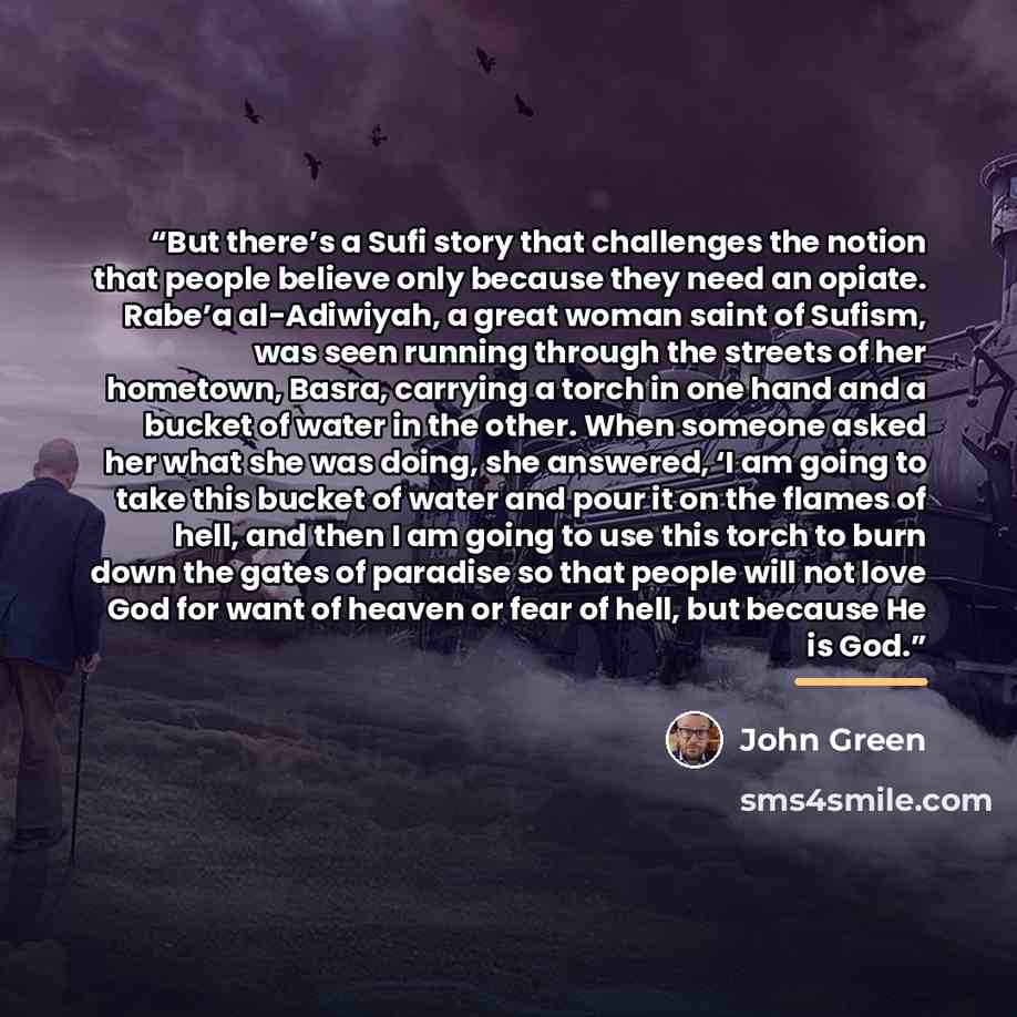 “But there’s a Sufi story that challenges the notion that people believe only because they need an opiate. Rabe’a al-Adiwiyah, a great woman saint of Sufism, was seen running through the streets of her hometown, Basra, carrying a torch in one hand and a bucket of water in the other. When someone…” quote by John Green