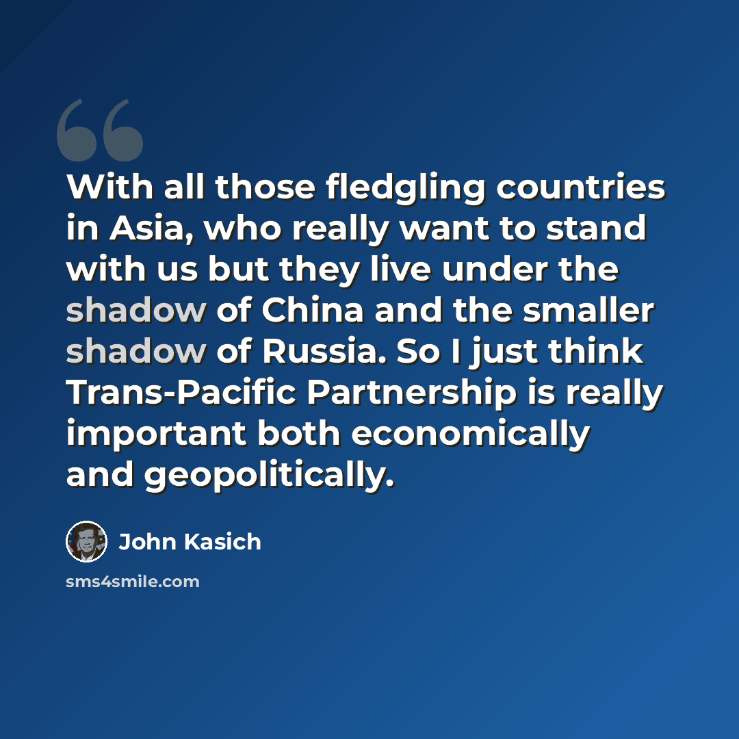“With all those fledgling countries in Asia, who really want to stand with us but they live under the shadow of China and the smaller shadow of Russia. So I just think Trans-Pacific Partnership is really important both economically and geopolitically.” quote by John Kasich
