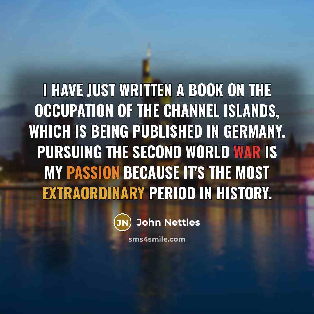 “I have just written a book on the occupation of the Channel Islands, which is being published in Germany. Pursuing the Second World War is my passion because it's the most extraordinary period in history.” quote by John Nettles