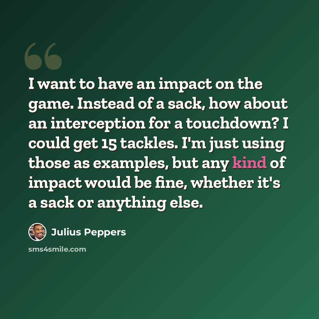 “I want to have an impact on the game. Instead of a sack, how about an interception for a touchdown? I could get 15 tackles. I'm just using those as examples, but any kind of impact would be fine, whether it's a sack or anything else.” quote by Julius Peppers