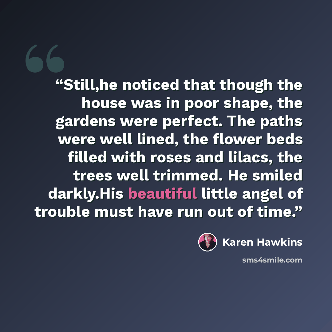 “Still,he noticed that though the house was in poor shape, the gardens were perfect. The paths were well lined, the flower beds filled with roses and lilacs, the trees well trimmed. He smiled darkly.His beautiful little angel of trouble must have run out of time.” quote by Karen Hawkins