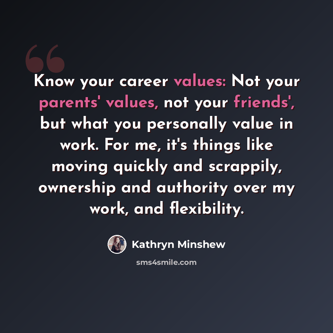 “Know your career values: Not your parents' values, not your friends', but what you personally value in work. For me, it's things like moving quickly and scrappily, ownership and authority over my work, and flexibility.” quote by Kathryn Minshew