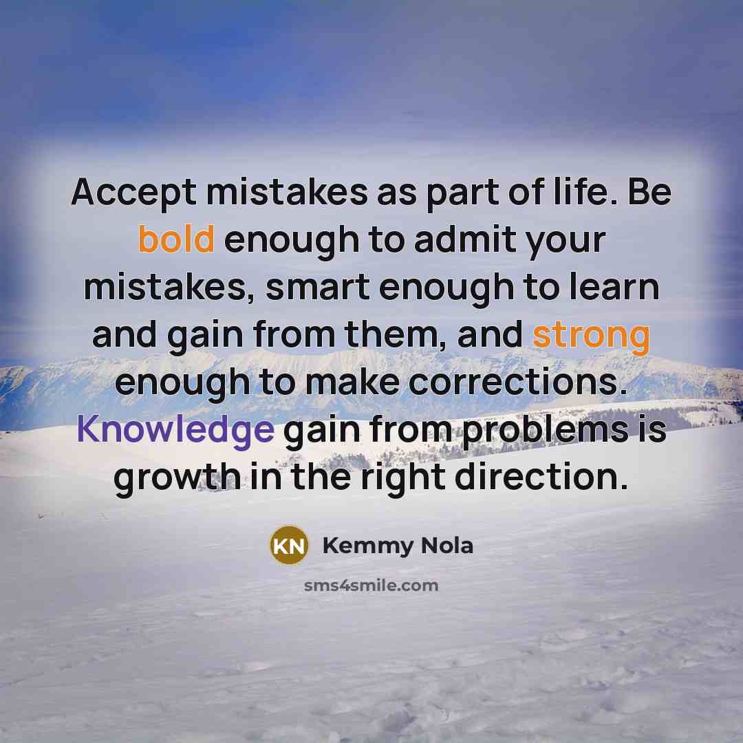 “Accept mistakes as part of life. Be bold enough to admit your mistakes, smart enough to learn and gain from them, and strong enough to make corrections. Knowledge gain from problems is growth in the right direction.” quote by Kemmy Nola