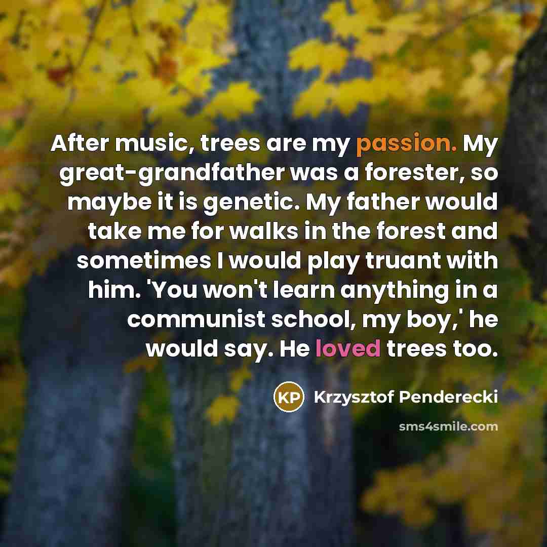 “After music, trees are my passion. My great-grandfather was a forester, so maybe it is genetic. My father would take me for walks in the forest and sometimes I would play truant with him. 'You won't learn anything in a communist school, my boy,' he would say. He loved trees too.” quote by Krzysztof Penderecki