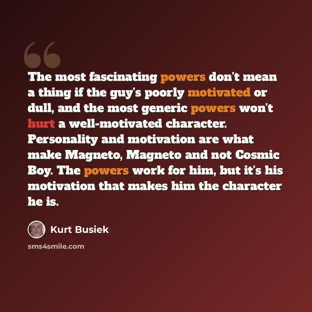 “The most fascinating powers don't mean a thing if the guy's poorly motivated or dull, and the most generic powers won't hurt a well-motivated character. Personality and motivation are what make Magneto, Magneto and not Cosmic Boy. The powers work for him, but it's his motivation that makes him the…” quote by Kurt Busiek