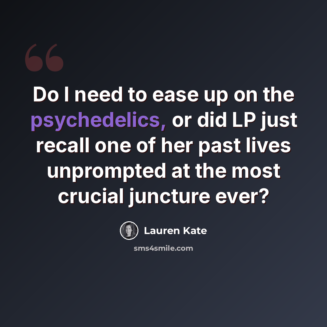 “Do I need to ease up on the psychedelics, or did LP just recall one of her past lives unprompted at the most crucial juncture ever?” quote by Lauren Kate