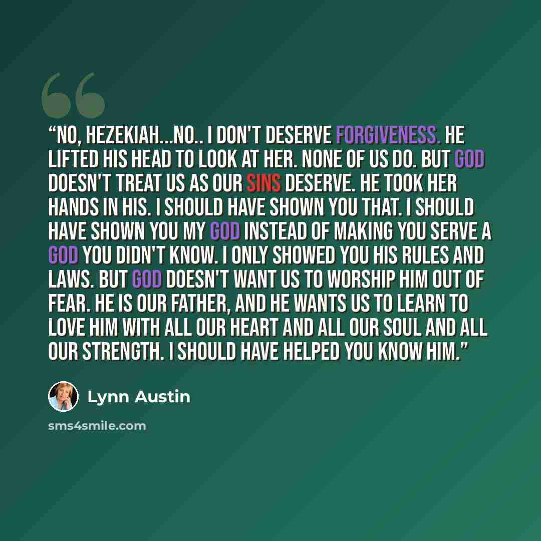 “No, Hezekiah...no.. I don't deserve forgiveness. He lifted his head to look at her. None of us do. But God doesn't treat us as our sins deserve. He took her hands in his. I should have shown you that. I should have shown you my God instead of making you serve a God you didn't know. I only showed…” quote by Lynn Austin