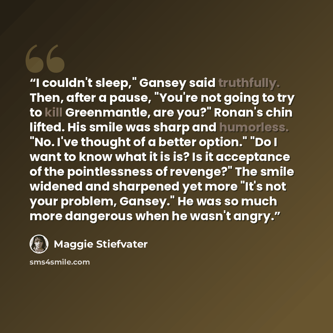 “I couldn't sleep," Gansey said truthfully. Then, after a pause, "You're not going to try to kill Greenmantle, are you?" Ronan's chin lifted. His smile was sharp and humorless. "No. I've thought of a better option." "Do I want to know what it is is? Is it acceptance of the pointlessness of…” quote by Maggie Stiefvater
