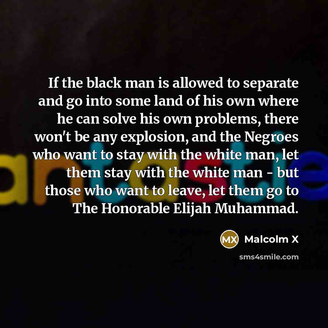 “If the black man is allowed to separate and go into some land of his own where he can solve his own problems, there won't be any explosion, and the Negroes who want to stay with the white man, let them stay with the white man - but those who want to leave, let them go to The Honorable Elijah…” quote by Malcolm X