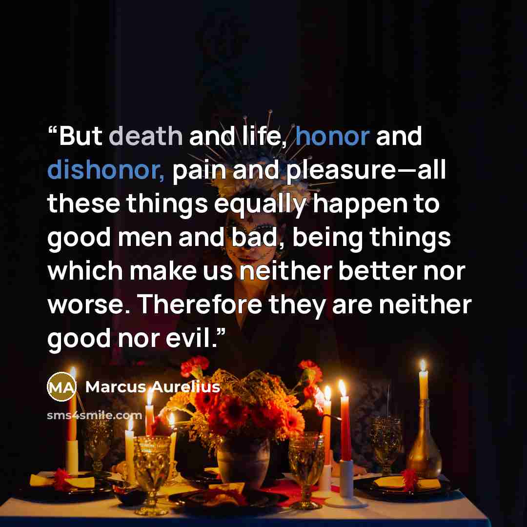 “But death and life, honor and dishonor, pain and pleasure—all these things equally happen to good men and bad, being things which make us neither better nor worse. Therefore they are neither good nor evil.” quote by Marcus Aurelius