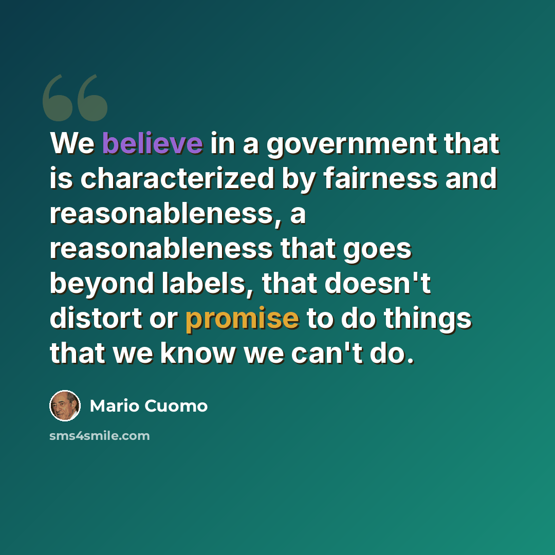 “We believe in a government that is characterized by fairness and reasonableness, a reasonableness that goes beyond labels, that doesn't distort or promise to do things that we know we can't do.” quote by Mario Cuomo