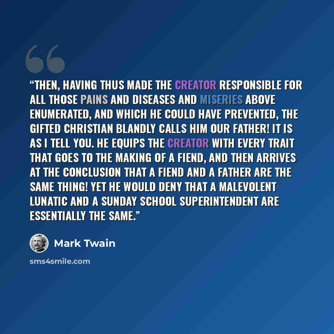 “Then, having thus made the Creator responsible for all those pains and diseases and miseries above enumerated, and which he could have prevented, the gifted Christian blandly calls him Our Father! It is as I tell you. He equips the Creator with every trait that goes to the making of a fiend, and…” quote by Mark Twain