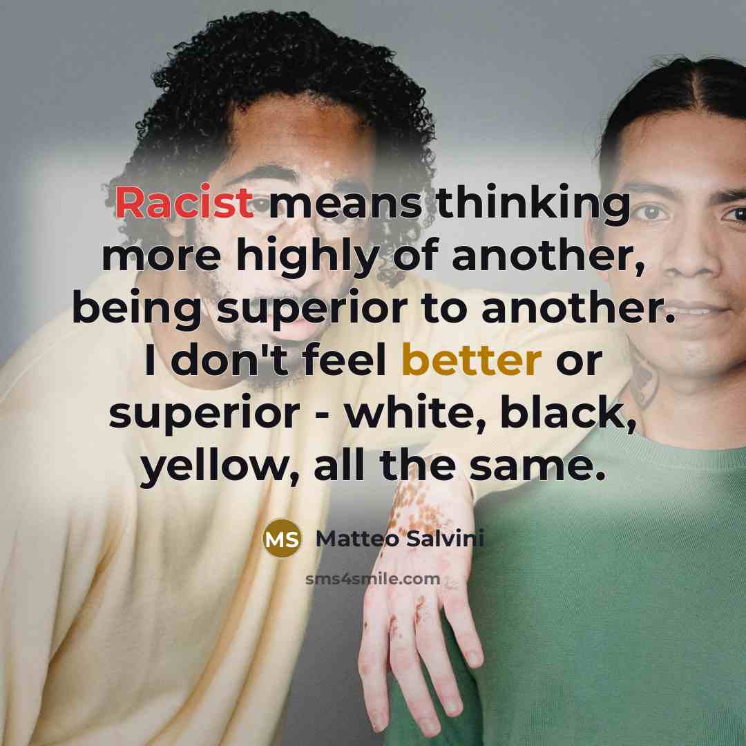 “Racist means thinking more highly of another, being superior to another. I don't feel better or superior - white, black, yellow, all the same.” quote by Matteo Salvini