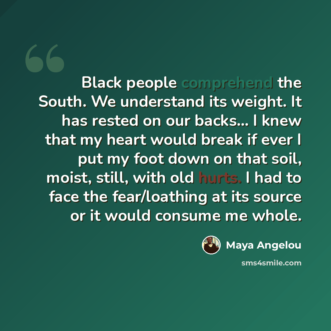 “Black people comprehend the South. We understand its weight. It has rested on our backs... I knew that my heart would break if ever I put my foot down on that soil, moist, still, with old hurts. I had to face the fear/loathing at its source or it would consume me whole.” quote by Maya Angelou