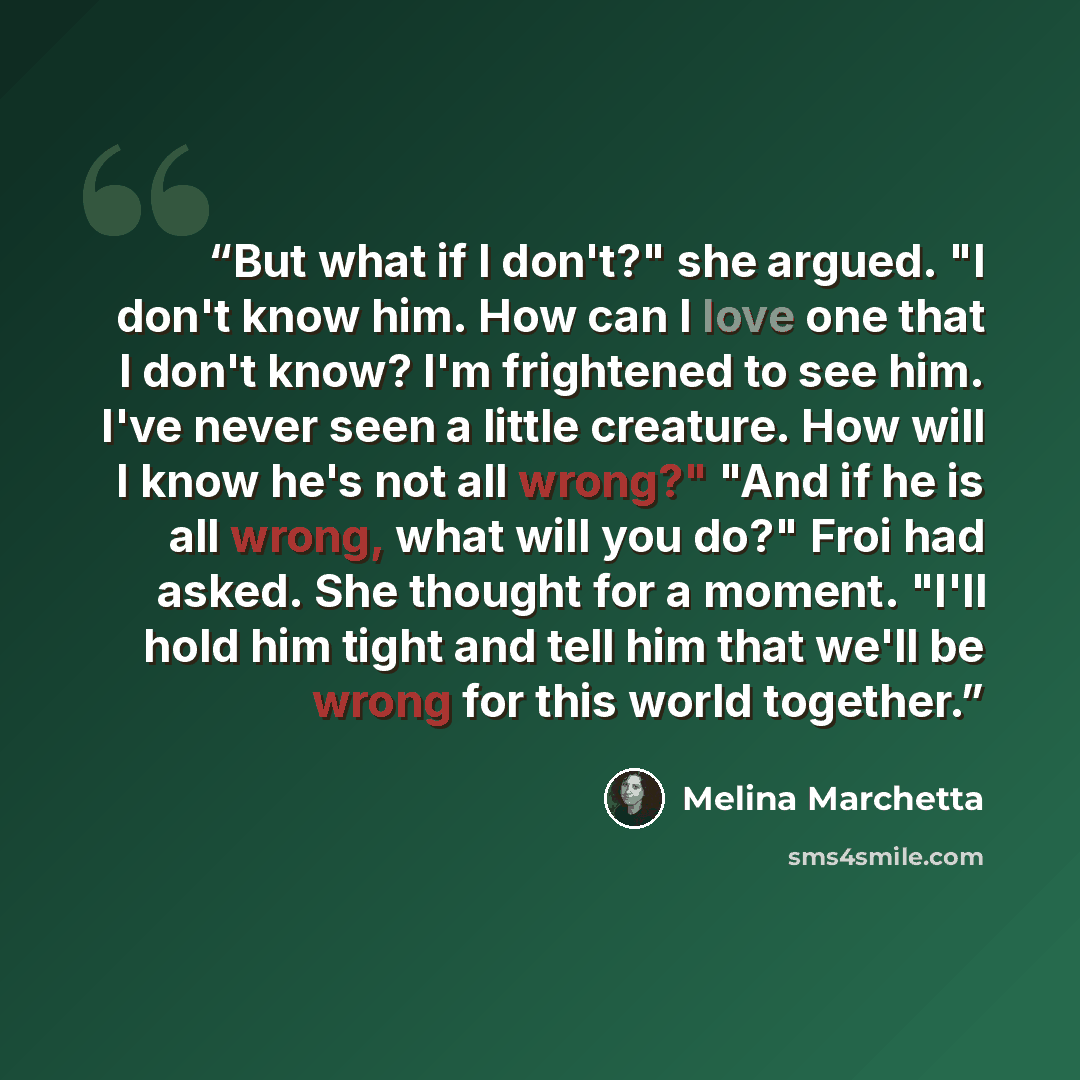“But what if I don't?" she argued. "I don't know him. How can I love one that I don't know? I'm frightened to see him. I've never seen a little creature. How will I know he's not all wrong?" "And if he is all wrong, what will you do?" Froi had asked. She thought for a moment. "I'll hold him tight…” quote by Melina Marchetta