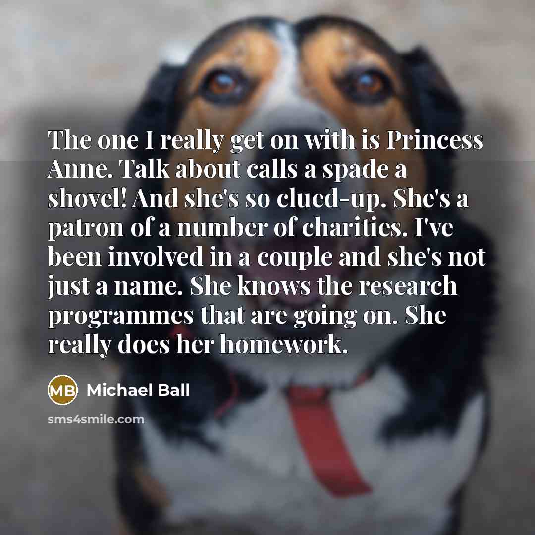 “The one I really get on with is Princess Anne. Talk about calls a spade a shovel! And she's so clued-up. She's a patron of a number of charities. I've been involved in a couple and she's not just a name. She knows the research programmes that are going on. She really does her homework.” quote by Michael Ball