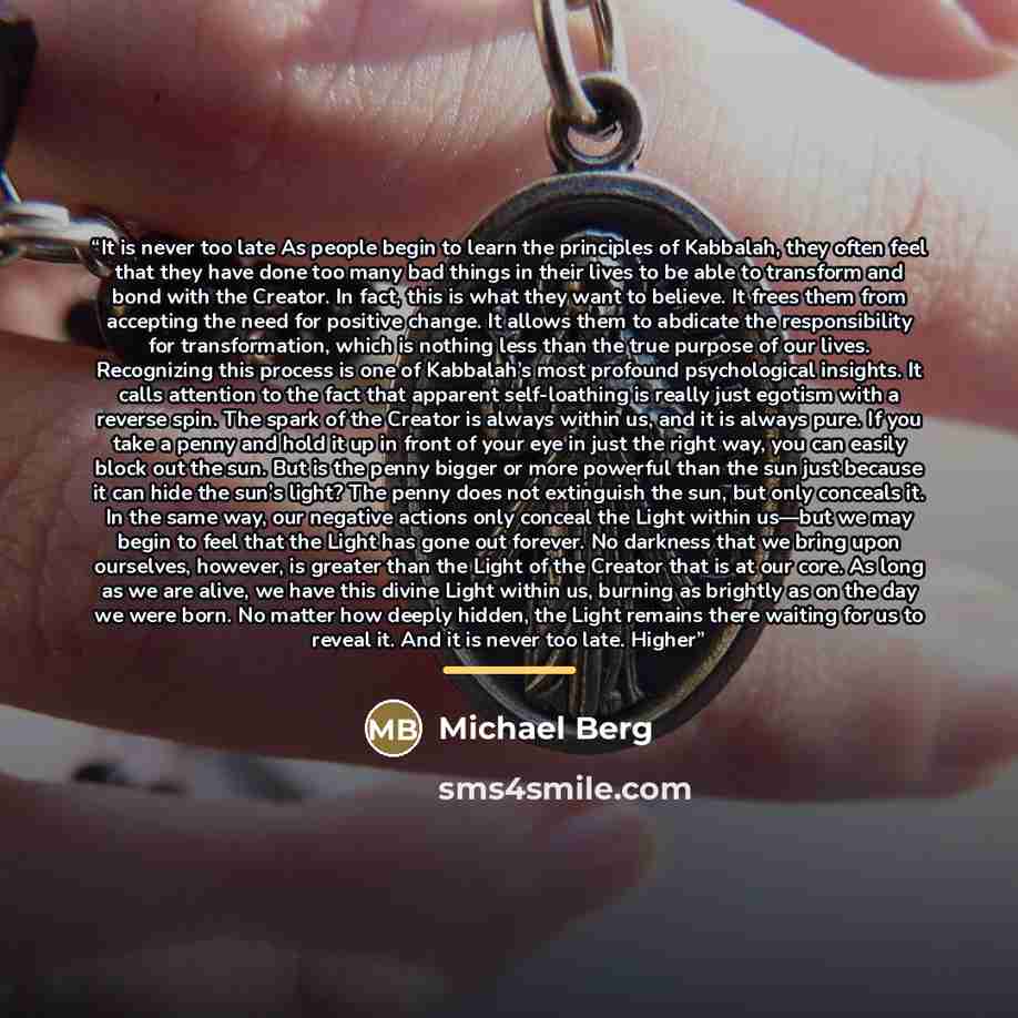 “It is never too late As people begin to learn the principles of Kabbalah, they often feel that they have done too many bad things in their lives to be able to transform and bond with the Creator. In fact, this is what they want to believe. It frees them from accepting the need for positive change…” quote by Michael Berg