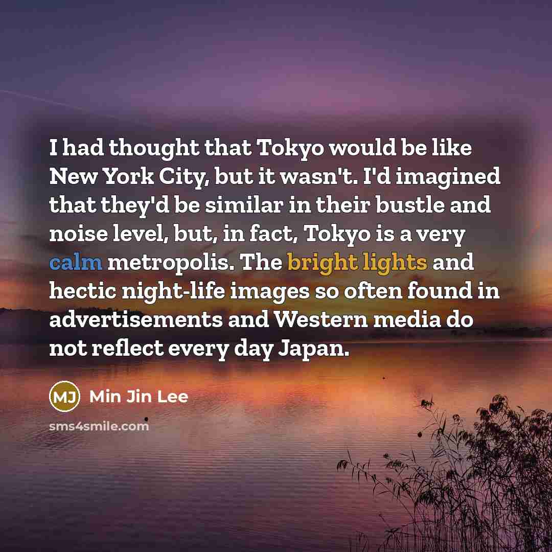 “I had thought that Tokyo would be like New York City, but it wasn't. I'd imagined that they'd be similar in their bustle and noise level, but, in fact, Tokyo is a very calm metropolis. The bright lights and hectic night-life images so often found in advertisements and Western media do not reflect…” quote by Min Jin Lee
