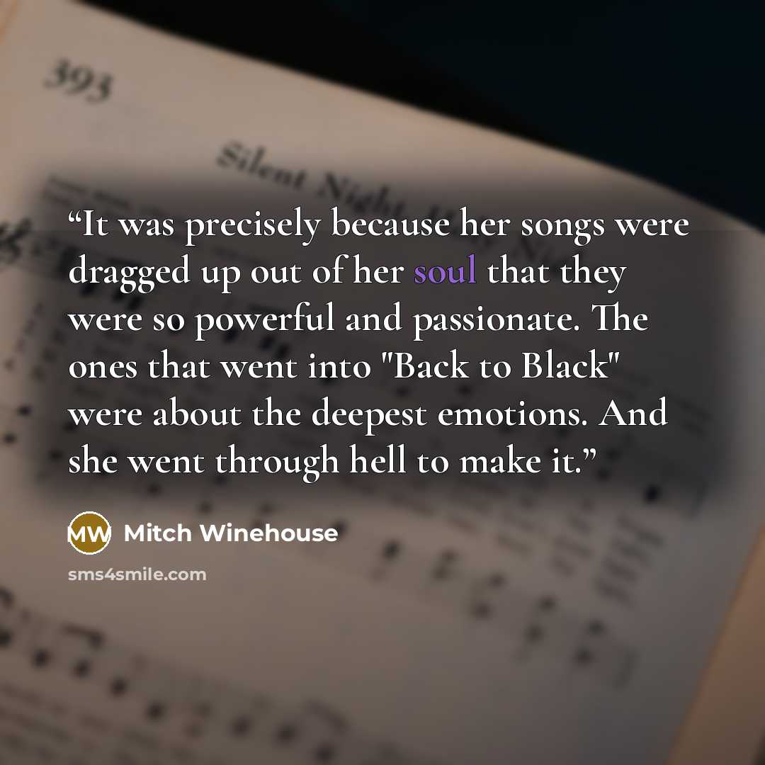 “It was precisely because her songs were dragged up out of her soul that they were so powerful and passionate. The ones that went into "Back to Black" were about the deepest emotions. And she went through hell to make it.” quote by Mitch Winehouse