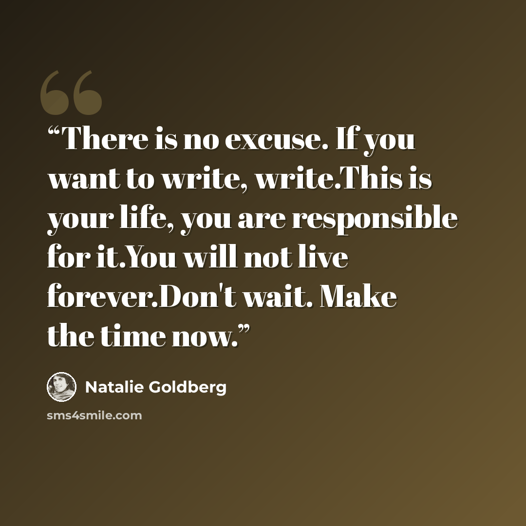 “There is no excuse. If you want to write, write.This is your life, you are responsible for it.You will not live forever.Don't wait. Make the time now.” quote by Natalie Goldberg