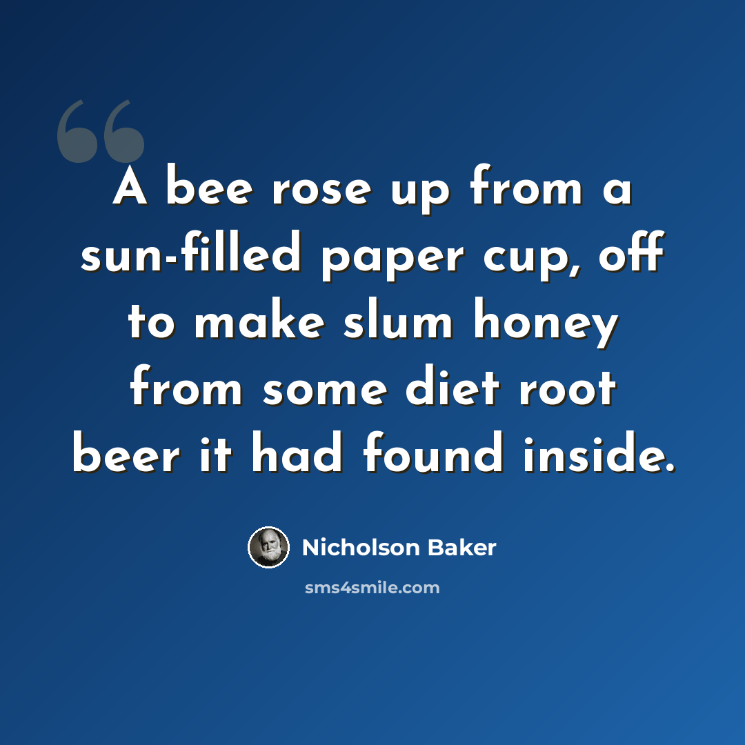 “A bee rose up from a sun-filled paper cup, off to make slum honey from some diet root beer it had found inside.” quote by Nicholson Baker
