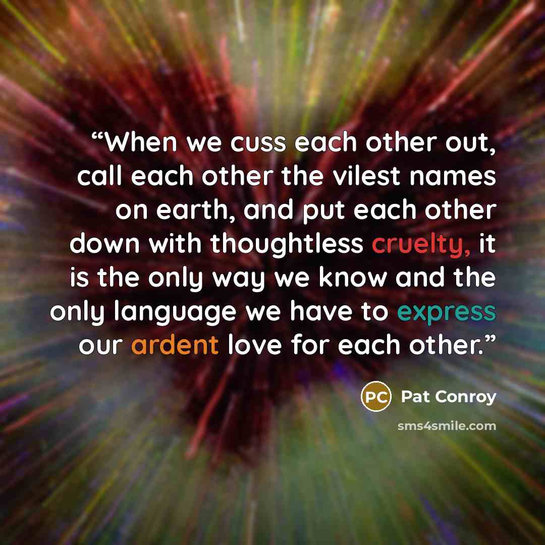 “When we cuss each other out, call each other the vilest names on earth, and put each other down with thoughtless cruelty, it is the only way we know and the only language we have to express our ardent love for each other.” quote by Pat Conroy