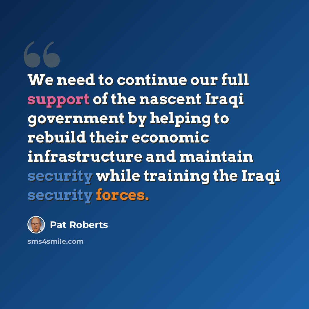 “We need to continue our full support of the nascent Iraqi government by helping to rebuild their economic infrastructure and maintain security while training the Iraqi security forces.” quote by Pat Roberts