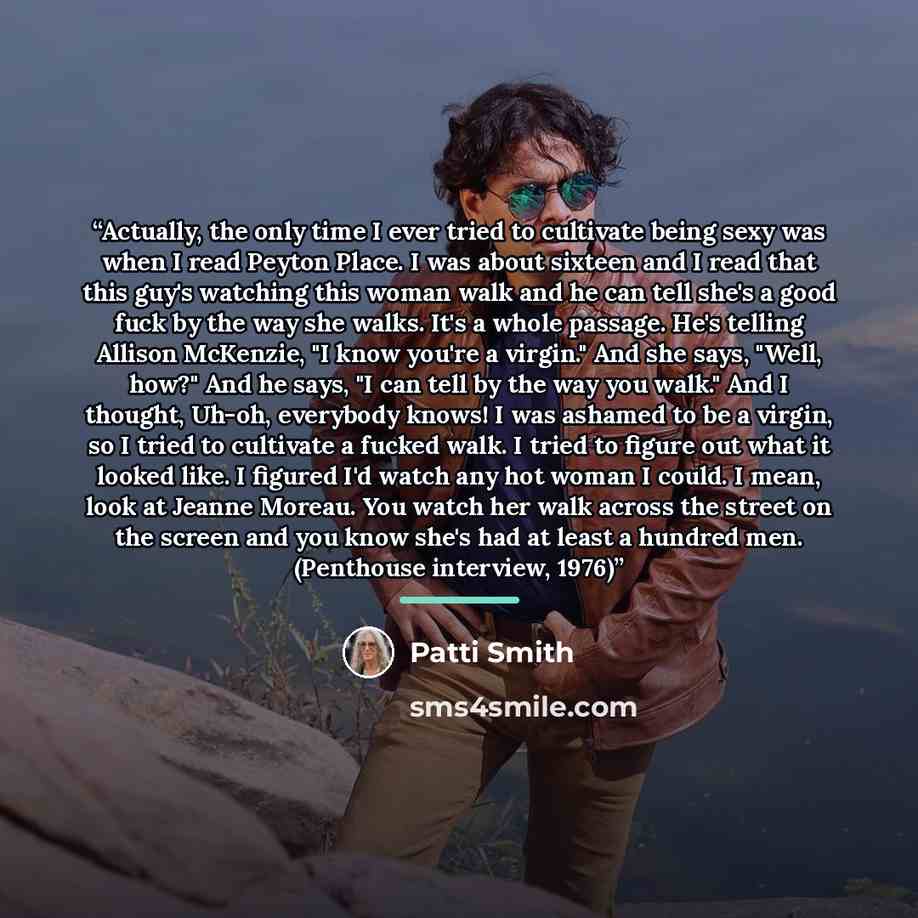“Actually, the only time I ever tried to cultivate being sexy was when I read Peyton Place. I was about sixteen and I read that this guy's watching this woman walk and he can tell she's a good fuck by the way she walks. It's a whole passage. He's telling Allison McKenzie, "I know you're a virgin."…” quote by Patti Smith