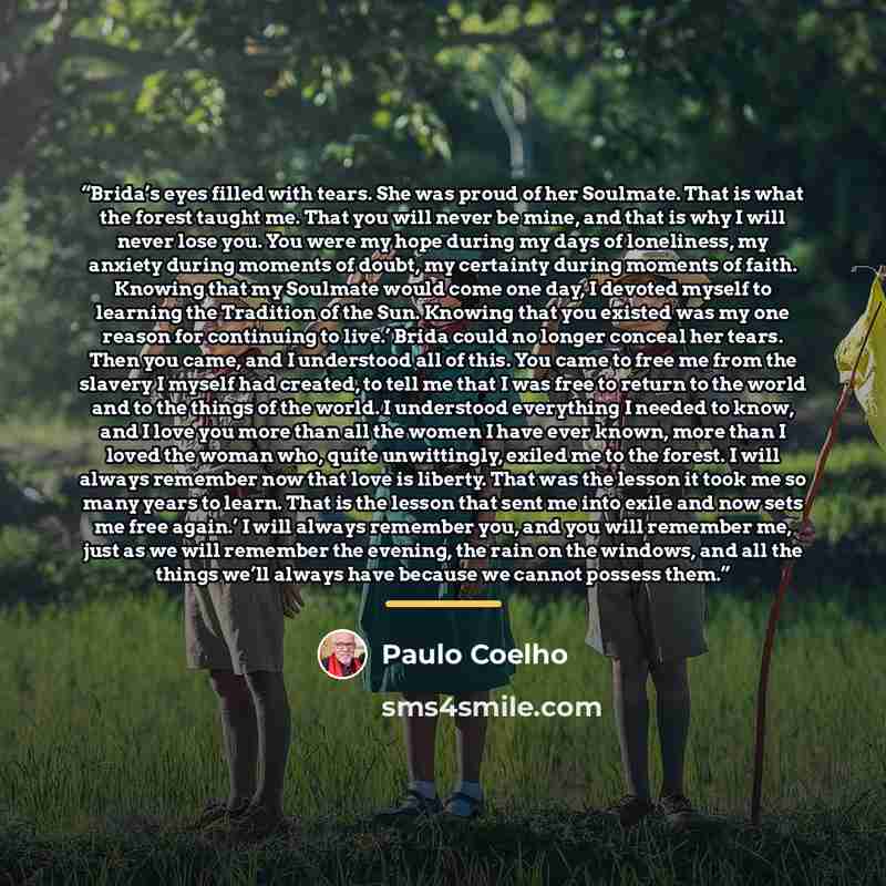 “Brida’s eyes filled with tears. She was proud of her Soulmate. That is what the forest taught me. That you will never be mine, and that is why I will never lose you. You were my hope during my days of loneliness, my anxiety during moments of doubt, my certainty during moments of faith. Knowing…” quote by Paulo Coelho