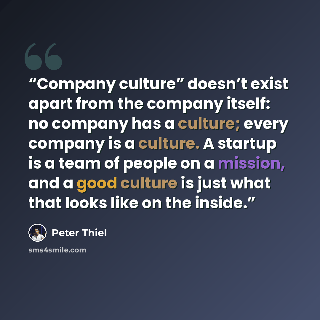 “Company culture” doesn’t exist apart from the company itself: no company has a culture; every company is a culture. A startup is a team of people on a mission, and a good culture is just what that looks like on the inside.” quote by Peter Thiel