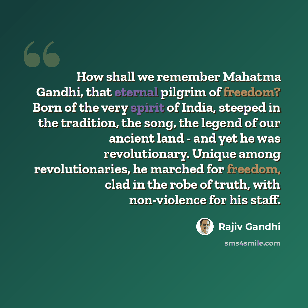 “How shall we remember Mahatma Gandhi, that eternal pilgrim of freedom? Born of the very spirit of India, steeped in the tradition, the song, the legend of our ancient land - and yet he was revolutionary. Unique among revolutionaries, he marched for freedom, clad in the robe of truth, with…” quote by Rajiv Gandhi