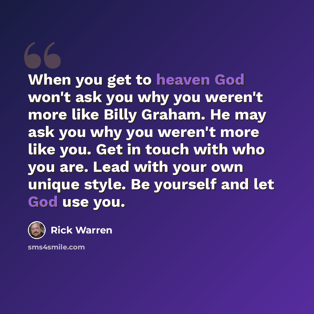 “When you get to heaven God won't ask you why you weren't more like Billy Graham. He may ask you why you weren't more like you. Get in touch with who you are. Lead with your own unique style. Be yourself and let God use you.” quote by Rick Warren