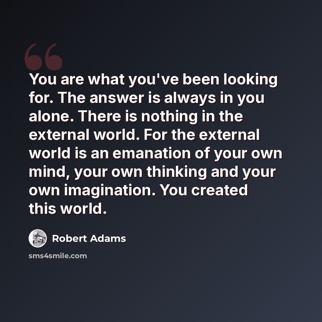 “You are what you've been looking for. The answer is always in you alone. There is nothing in the external world. For the external world is an emanation of your own mind, your own thinking and your own imagination. You created this world.” quote by Robert Adams
