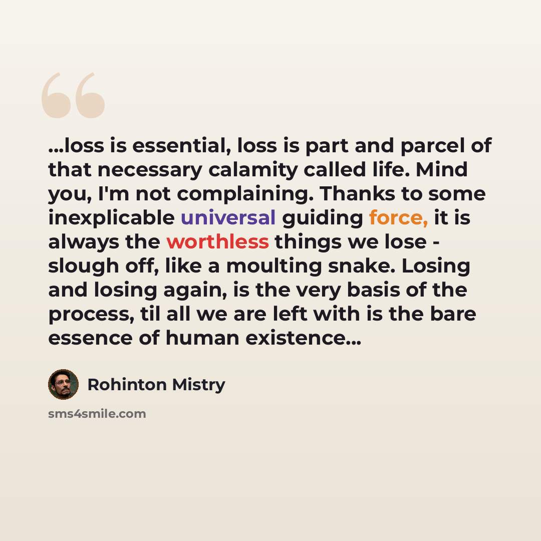 “...loss is essential, loss is part and parcel of that necessary calamity called life. Mind you, I'm not complaining. Thanks to some inexplicable universal guiding force, it is always the worthless things we lose - slough off, like a moulting snake. Losing and losing again, is the very basis of the…” quote by Rohinton Mistry