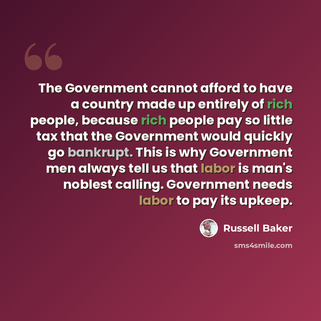 “The Government cannot afford to have a country made up entirely of rich people, because rich people pay so little tax that the Government would quickly go bankrupt. This is why Government men always tell us that labor is man's noblest calling. Government needs labor to pay its upkeep.” quote by Russell Baker