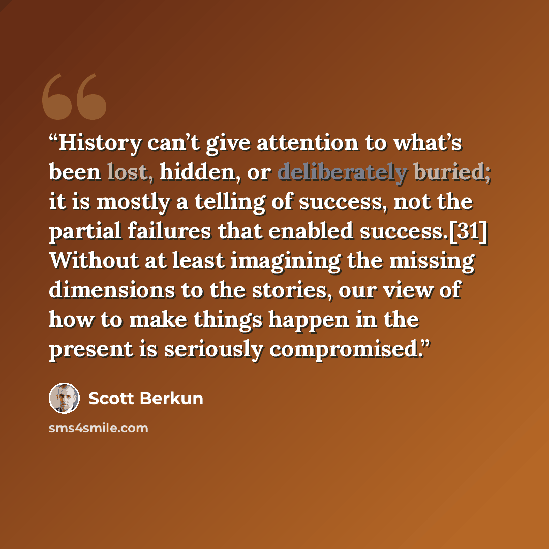 “History can’t give attention to what’s been lost, hidden, or deliberately buried; it is mostly a telling of success, not the partial failures that enabled success.[31] Without at least imagining the missing dimensions to the stories, our view of how to make things happen in the present is…” quote by Scott Berkun
