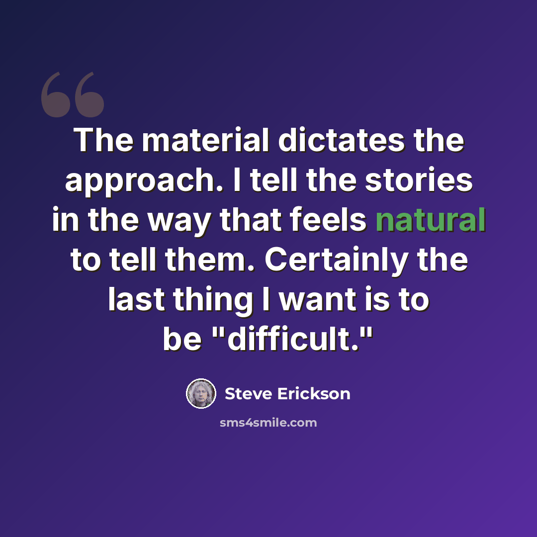 “The material dictates the approach. I tell the stories in the way that feels natural to tell them. Certainly the last thing I want is to be "difficult."” quote by Steve Erickson