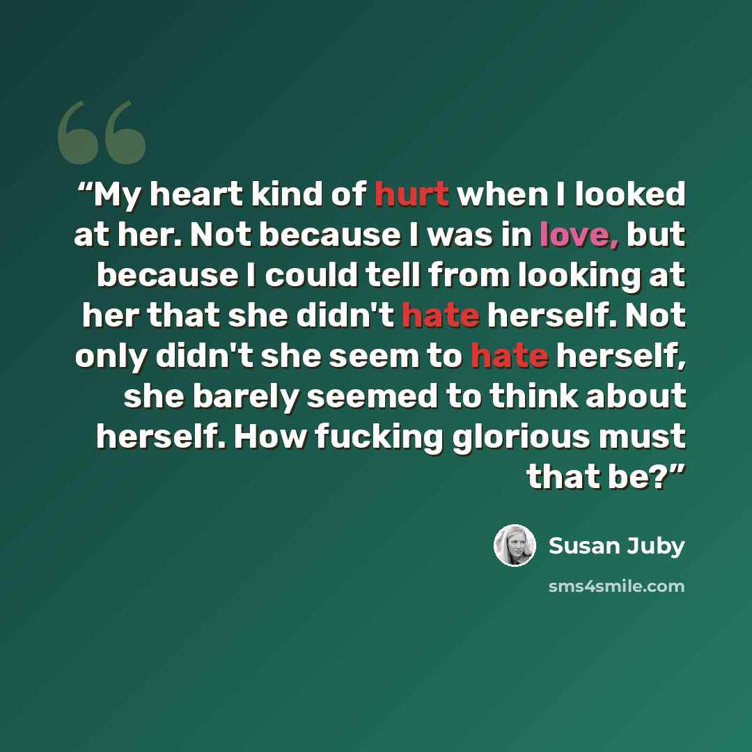 “My heart kind of hurt when I looked at her. Not because I was in love, but because I could tell from looking at her that she didn't hate herself. Not only didn't she seem to hate herself, she barely seemed to think about herself. How fucking glorious must that be?” quote by Susan Juby