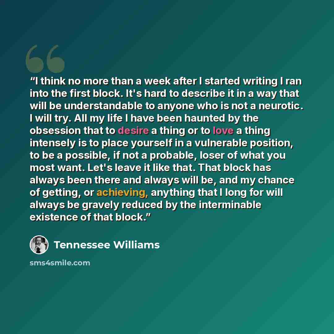“I think no more than a week after I started writing I ran into the first block. It's hard to describe it in a way that will be understandable to anyone who is not a neurotic. I will try. All my life I have been haunted by the obsession that to desire a thing or to love a thing intensely is to…” quote by Tennessee Williams