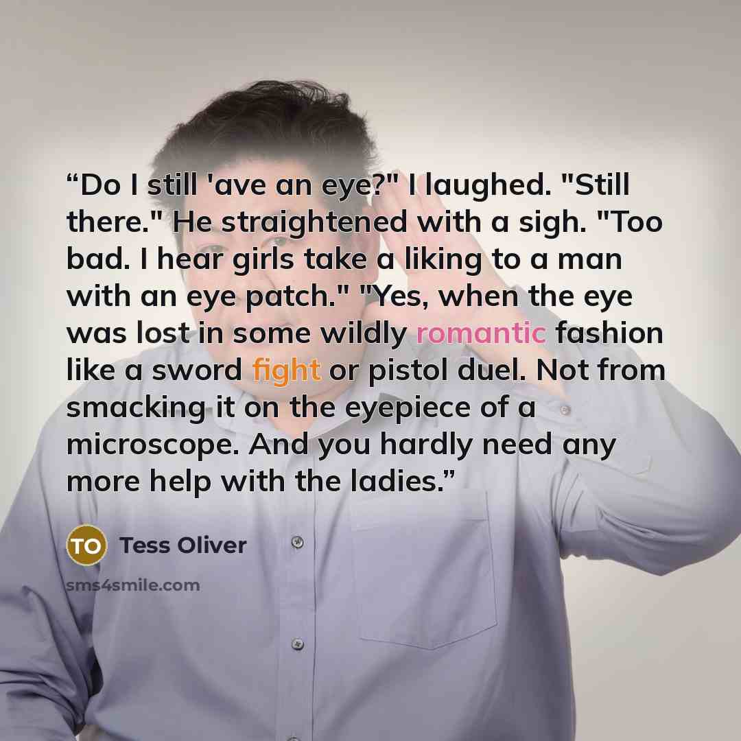 “Do I still 'ave an eye?" I laughed. "Still there." He straightened with a sigh. "Too bad. I hear girls take a liking to a man with an eye patch." "Yes, when the eye was lost in some wildly romantic fashion like a sword fight or pistol duel. Not from smacking it on the eyepiece of a microscope. And…” quote by Tess Oliver