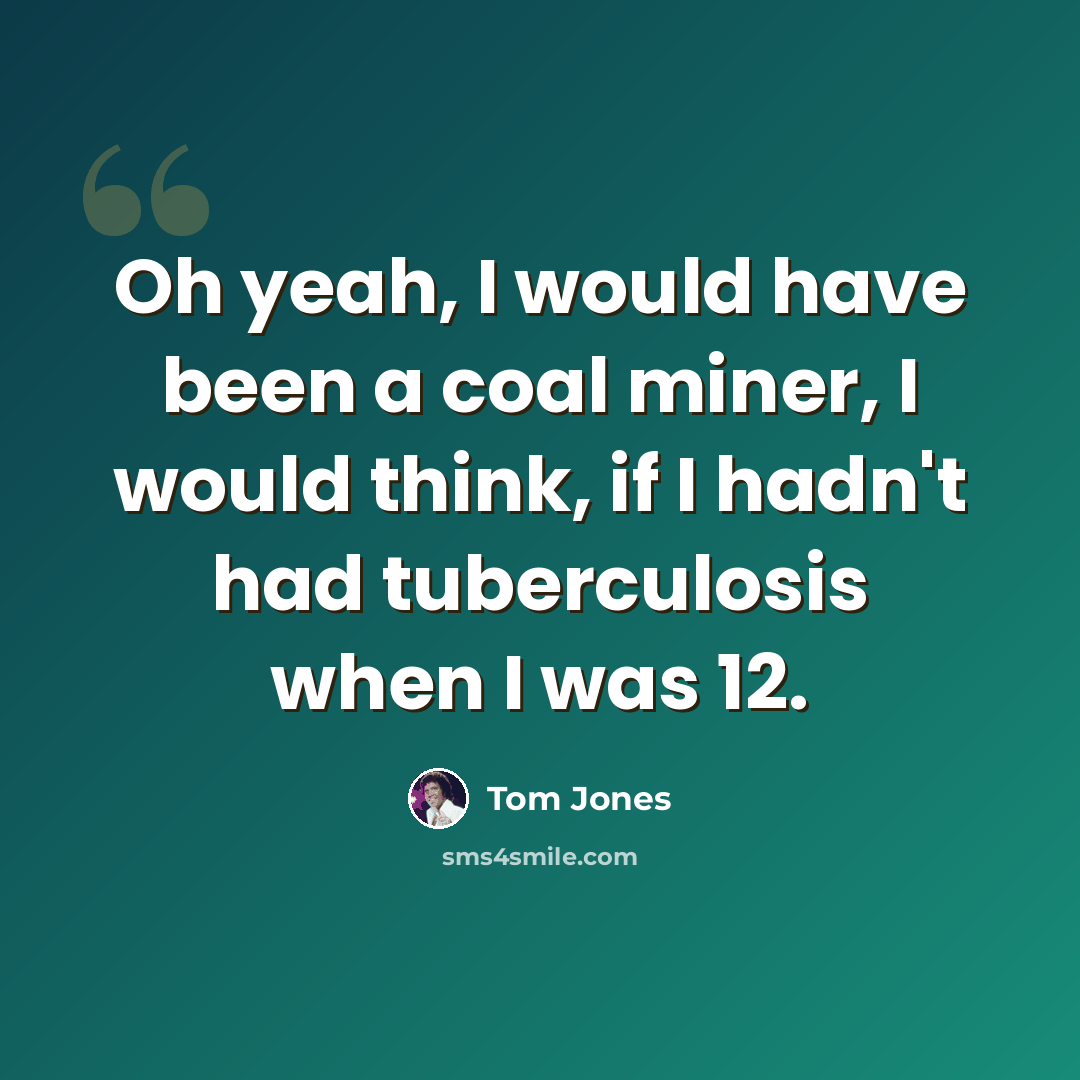 “Oh yeah, I would have been a coal miner, I would think, if I hadn't had tuberculosis when I was 12.” quote by Tom Jones