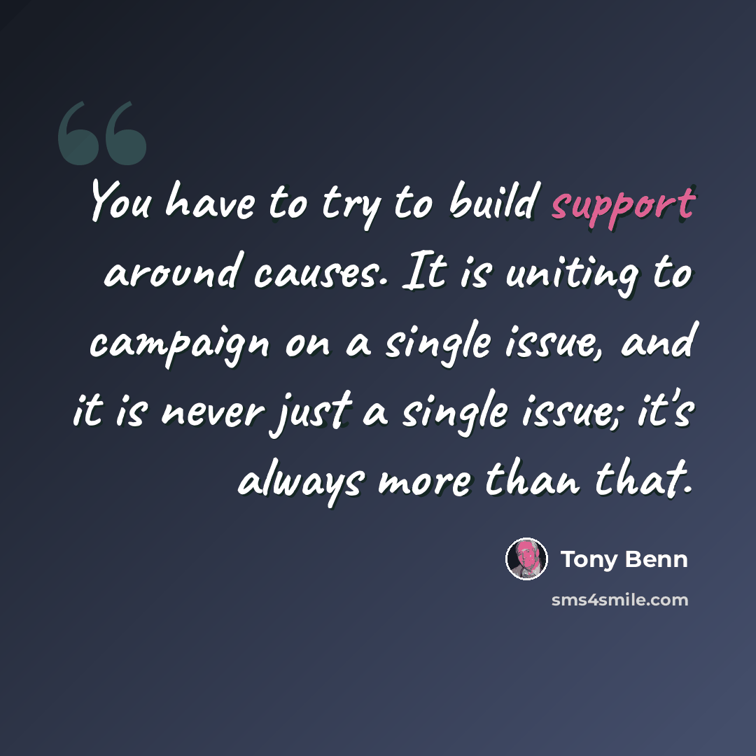 “You have to try to build support around causes. It is uniting to campaign on a single issue, and it is never just a single issue; it's always more than that.” quote by Tony Benn