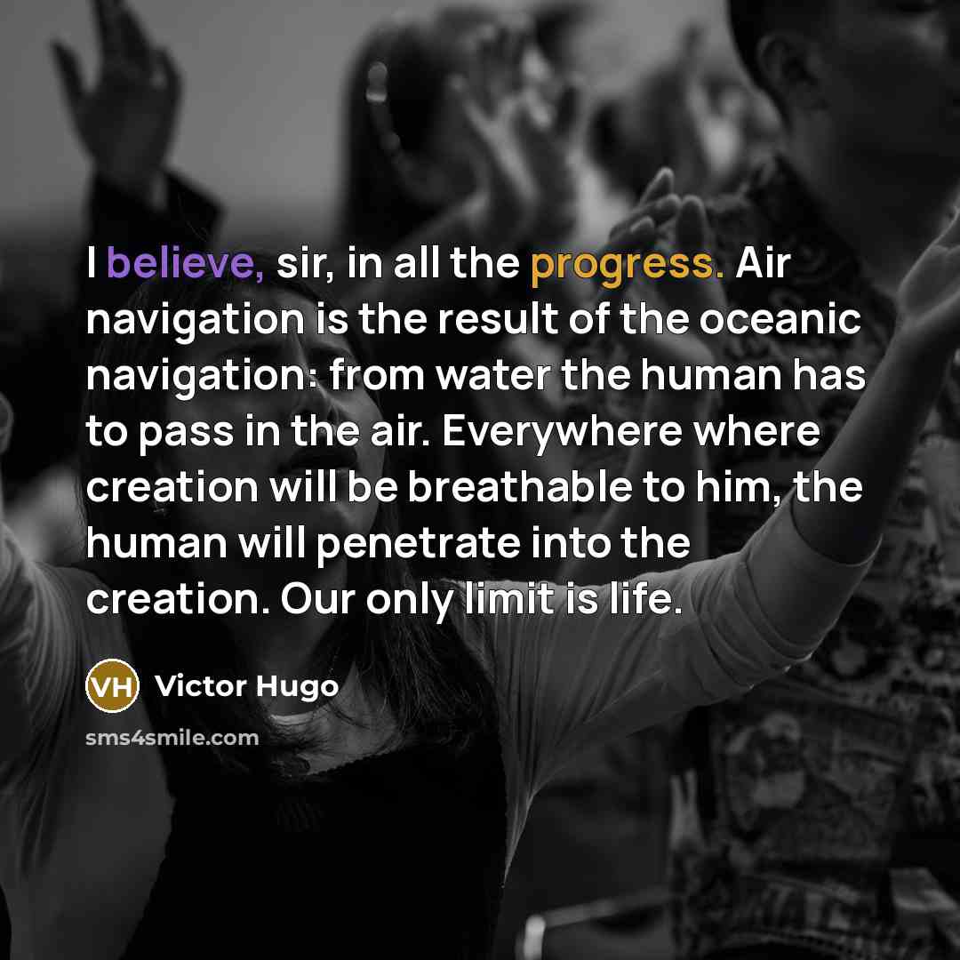 “I believe, sir, in all the progress. Air navigation is the result of the oceanic navigation: from water the human has to pass in the air. Everywhere where creation will be breathable to him, the human will penetrate into the creation. Our only limit is life.” quote by Victor Hugo