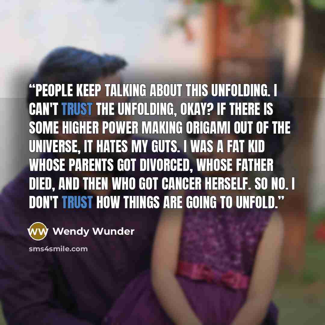 “People keep talking about this unfolding. I can't trust the unfolding, okay? If there is some higher power making origami out of the universe, it hates my guts. I was a fat kid whose parents got divorced, whose father died, and then who got cancer herself. So no. I don't trust how things are going…” quote by Wendy Wunder