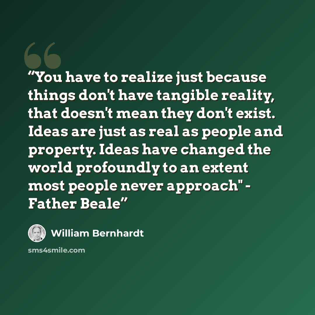 “You have to realize just because things don't have tangible reality, that doesn't mean they don't exist. Ideas are just as real as people and property. Ideas have changed the world profoundly to an extent most people never approach" - Father Beale” quote by William Bernhardt