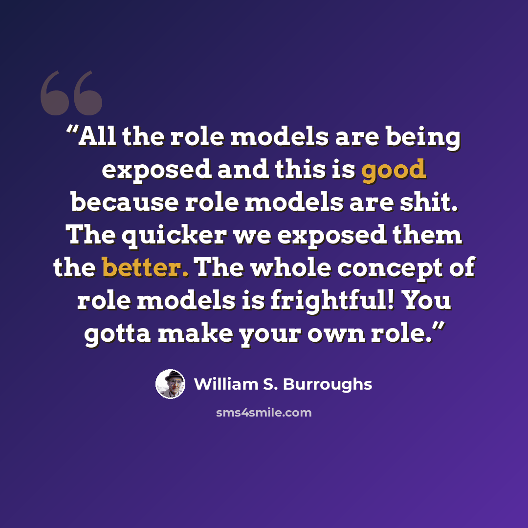 “All the role models are being exposed and this is good because role models are shit. The quicker we exposed them the better. The whole concept of role models is frightful! You gotta make your own role.” quote by William S. Burroughs