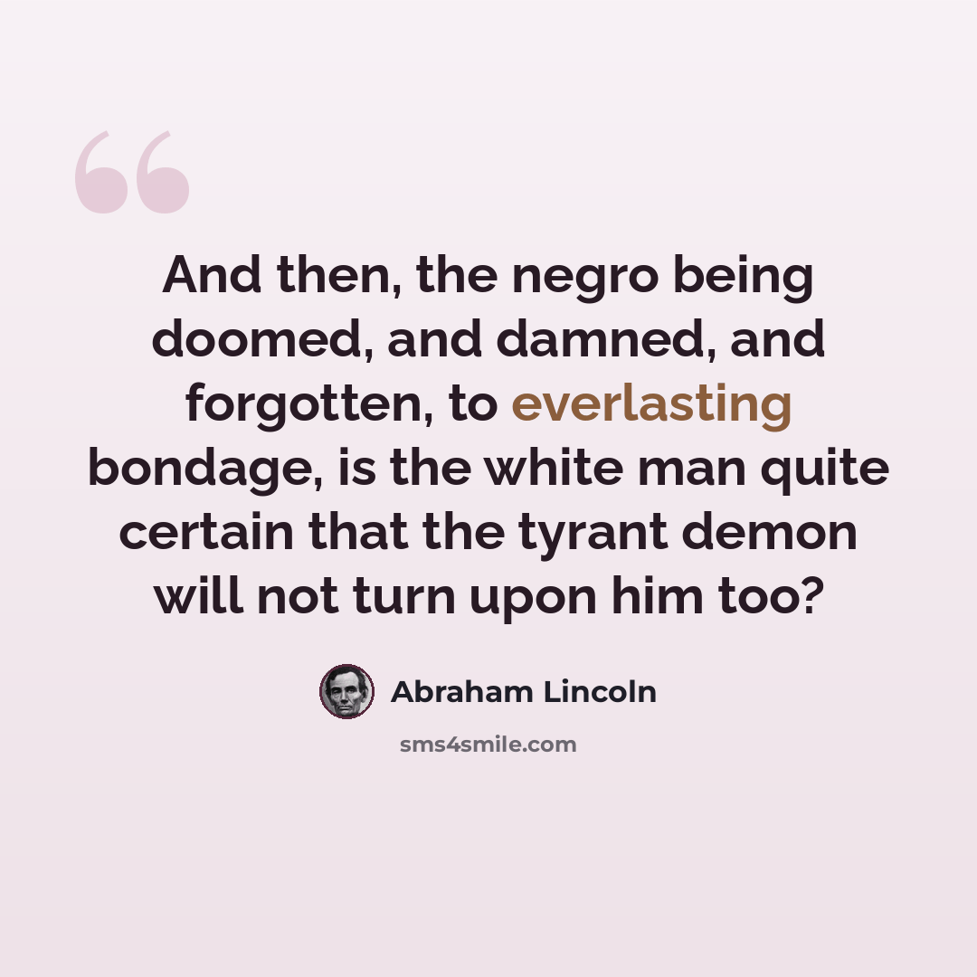 “And then, the negro being doomed, and damned, and forgotten, to everlasting bondage, is the white man quite certain that the tyrant demon will not turn upon him too?” quote by Abraham Lincoln