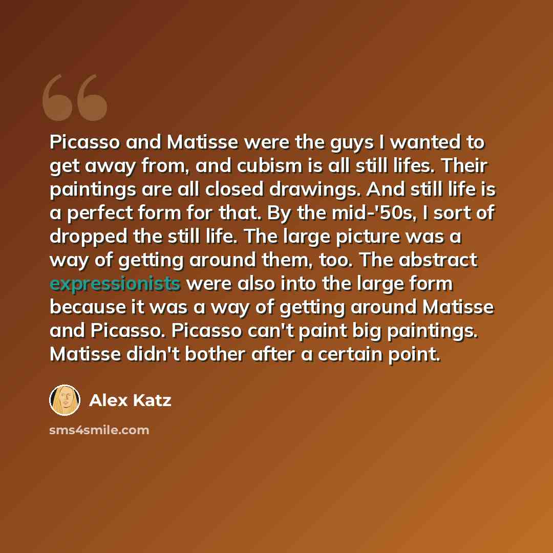 “Picasso and Matisse were the guys I wanted to get away from, and cubism is all still lifes. Their paintings are all closed drawings. And still life is a perfect form for that. By the mid-'50s, I sort of dropped the still life. The large picture was a way of getting around them, too. The abstract…” quote by Alex Katz